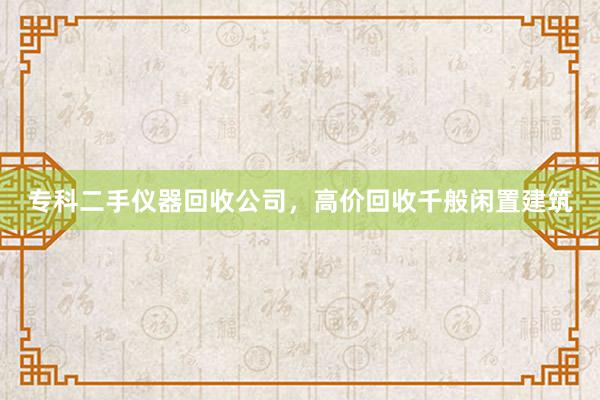 专科二手仪器回收公司，高价回收千般闲置建筑