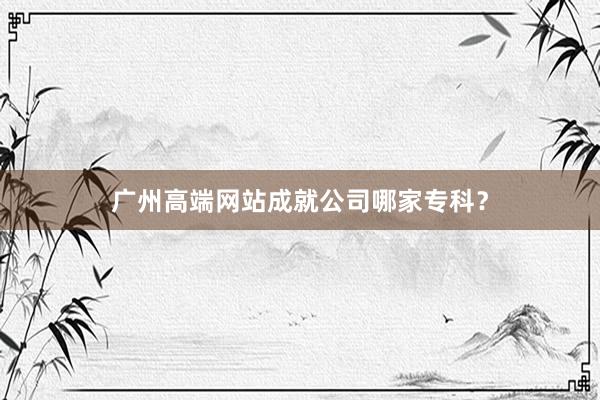 广州高端网站成就公司哪家专科？